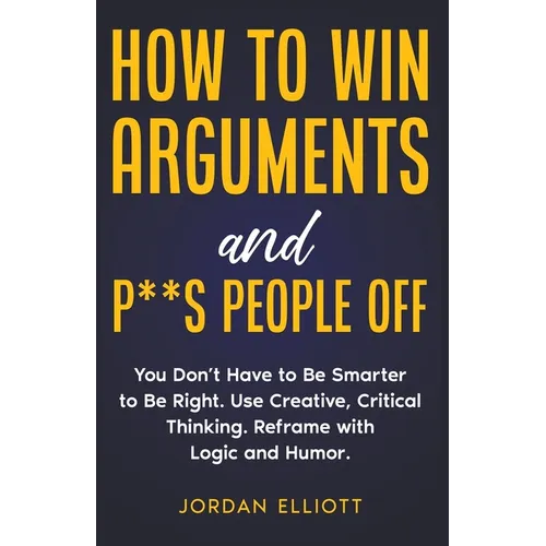 How to Win Arguments and P**s People Off. You Don't Have to Be Smarter to Be Right. Use Creative, Critical Thinking. Reframe with Logic and Humor. - Paperback