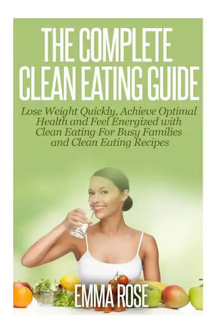 The Complete Clean Eating Guide: Lose Weight Quickly, Achieve Optimal Health and Feel Energized with Clean Eating for Busy Families and Clean Eating R - Paperback