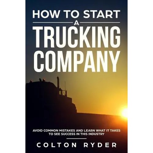 How to Start a Trucking Company: Avoid Common Mistakes and Learn What It Takes to See Success in This Industry - Paperback