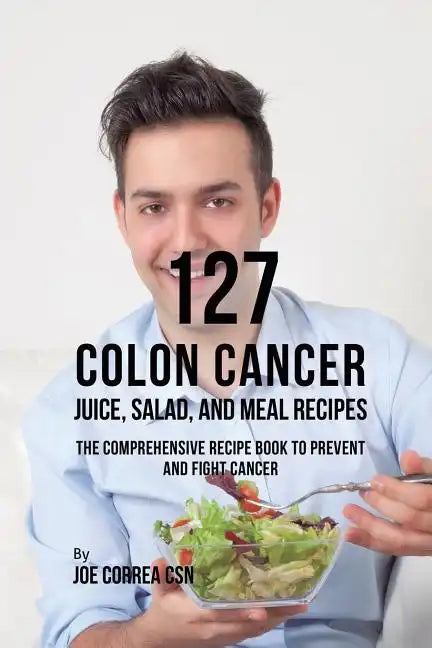 127 Colon Cancer Juice, Salad, and Meal Recipes: The Comprehensive Recipe Book to Prevent and Fight Cancer - Paperback