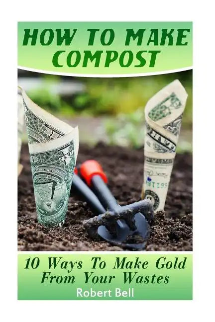 How To Make Compost: 10 Ways To Make Gold From Your Wastes: (Gardening Indoors, Gardening Vegetables, Gardening Books, Gardening Year Round - Paperback