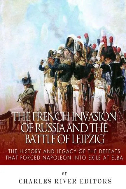 The French Invasion of Russia and the Battle of Leipzig: The History and Legacy of the Defeats that Forced Napoleon into Exile at Elba - Paperback