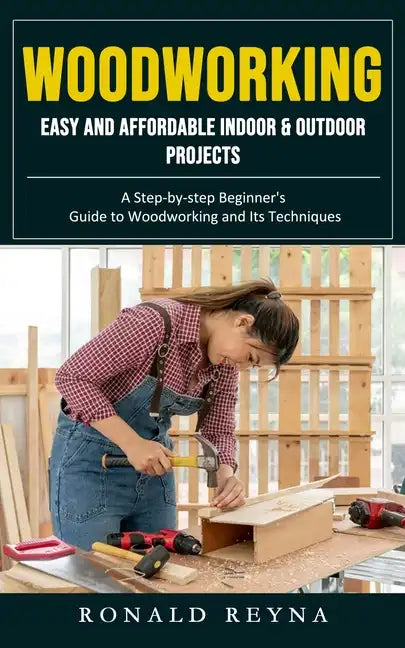 Woodworking: Easy and Affordable Indoor & Outdoor Projects (A Step-by-step Beginner's Guide to Woodworking and Its Techniques) - Paperback