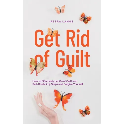 Get Rid of Guilt: How to Effectively Let Go of Guilt and Self-Doubt in 9 Steps and Forgive Yourself - Paperback