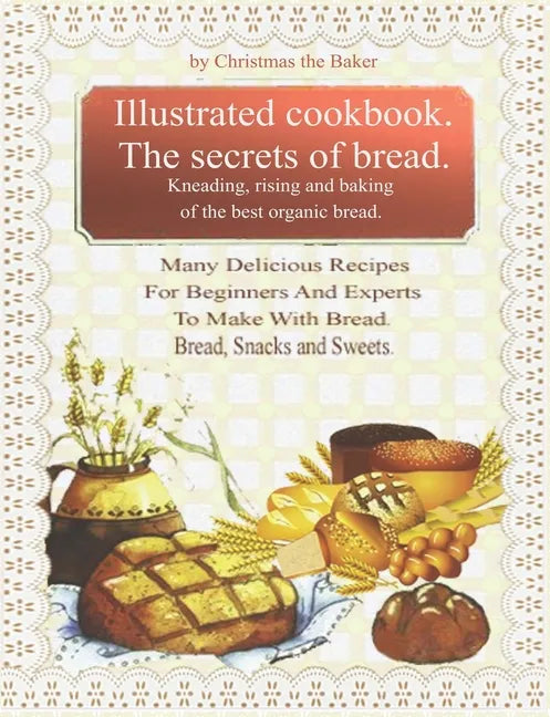 Illustrated Cookbook. The Secrets of Bread. Kneading, Rising and Baking of the Best Organic Bread.: Many Delicious Recipes For Beginners And Experts T - Paperback
