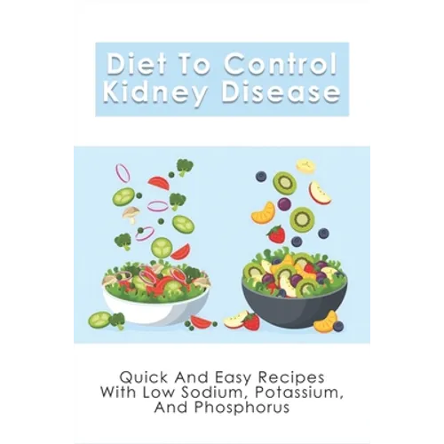 Diet To Control Kidney Disease: Quick And Easy Recipes With Low Sodium, Potassium And Phosphorus: How To Use The Renal Diet The Proper Way - Paperback