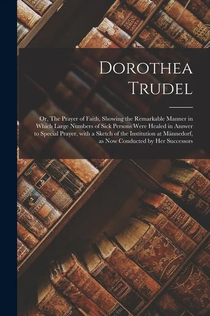 Dorothea Trudel; or, The Prayer of Faith, Showing the Remarkable Manner in Which Large Numbers of Sick Persons Were Healed in Answer to Special Prayer - Paperback