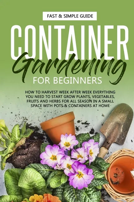 Container Gardening for Beginners: How to Harvest Week After Week, Everything You Need to Know to Start Growing Plants, Vegetables, Fruits and Herbs f - Paperback