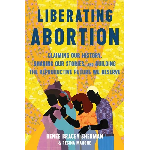 Liberating Abortion: Claiming Our History, Sharing Our Stories, and Building the Reproductive Future We Deserve - Hardcover