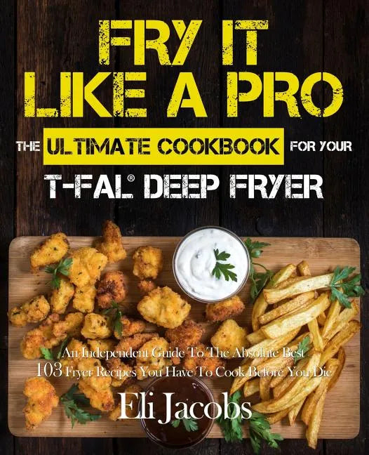 Fry It Like A Pro The Ultimate Cookbook for Your T-fal Deep Fryer: An Independent Guide to the Absolute Best 103 Fryer Recipes You Have to Cook Before - Paperback