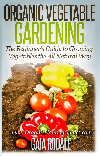Organic Vegetable Gardening: The Beginners Guide to Growing Vegetables the All Natural Way - Paperback
