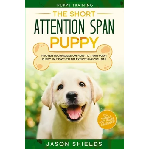 Puppy Training: THE SHORT ATTENTION SPAN PUPPY - Proven Techniques on How To Train Your Puppy In 7 Days To Do Everything You Say (Dog Training & Puppy - Paperback