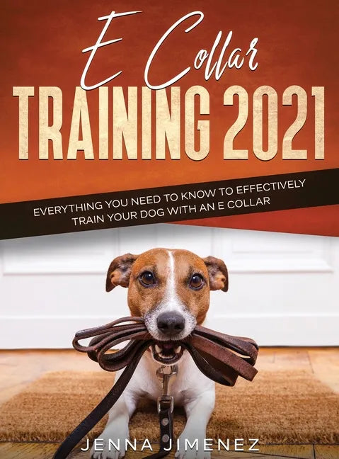 E Collar Training 2021: Everything You Need to Know to Effectively Train Your Dog with an E Collar: Everything You Need to Know to Effectively - Hardcover