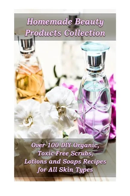 Homemade Beauty Products Collection: Over 100 DIY Organic, Toxic-Free Scrubs, Lotions and Soaps Recipes for All Skin Types: (Soap Making, Body Scrubs, - Paperback