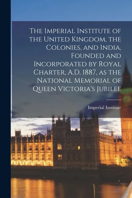 The Imperial Institute of the United Kingdom, the Colonies, and India, Founded and Incorporated by Royal Charter, A.D. 1887, as the National Memorial - Paperback