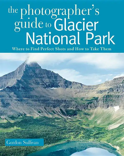 The Photographer's Guide to Glacier National Park: Where to Find Perfect Shots and How to Take Them - Paperback