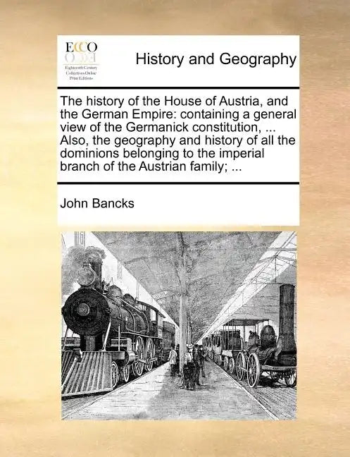 The History of the House of Austria, and the German Empire: Containing a General View of the Germanick Constitution, ... Also, the Geography and Histo - Paperback