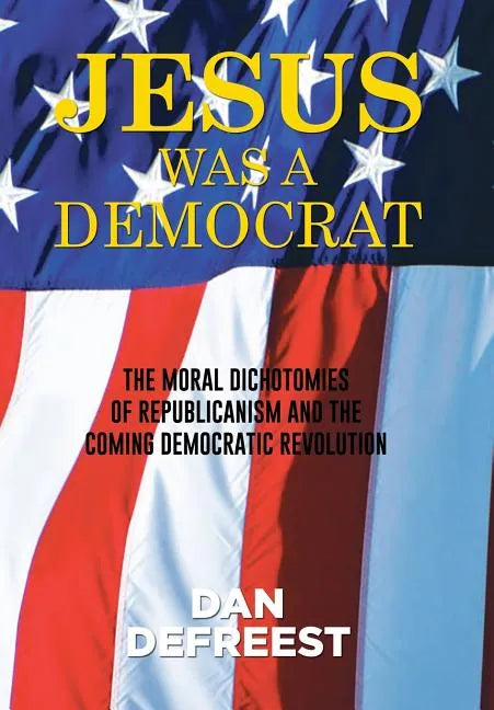 Jesus Was a Democrat: The Moral Dichotomies of Republicanism and the Coming Democratic Revolution - Hardcover
