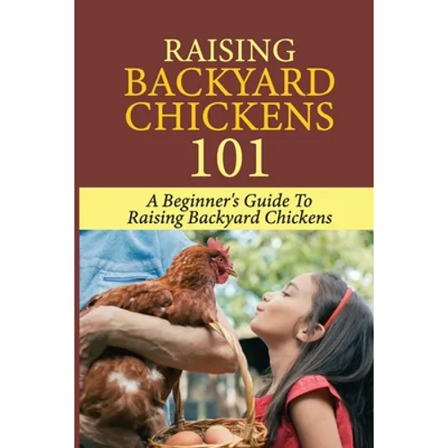 Raising Backyard Chickens 101: A Beginner's Guide To Raising Backyard Chickens: Everything You Need To Know To Care For Your Chickens - Paperback