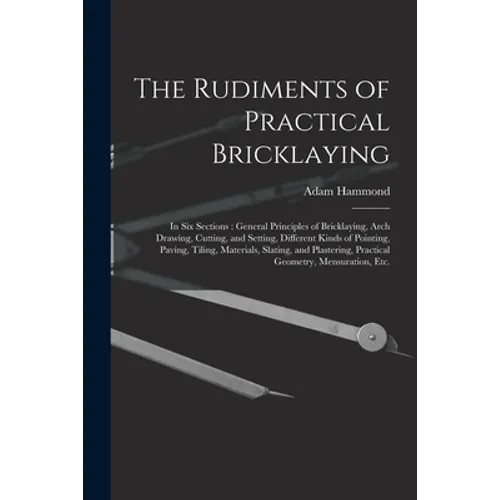 The Rudiments of Practical Bricklaying: in Six Sections: General Principles of Bricklaying, Arch Drawing, Cutting, and Setting, Different Kinds of Poi - Paperback