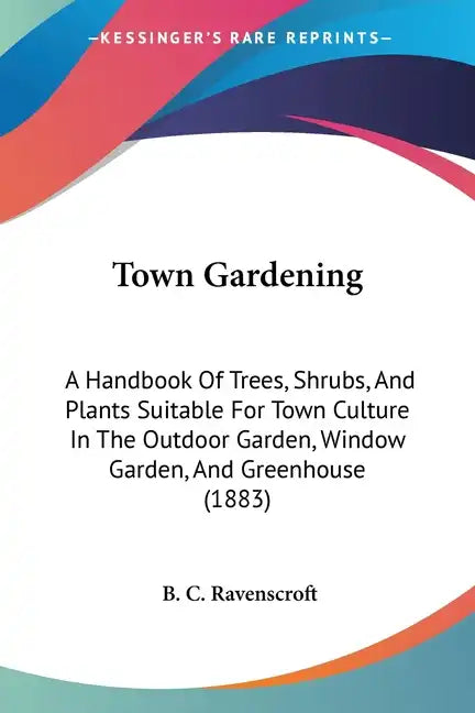 Town Gardening: A Handbook Of Trees, Shrubs, And Plants Suitable For Town Culture In The Outdoor Garden, Window Garden, And Greenhouse (1883) - Paperback