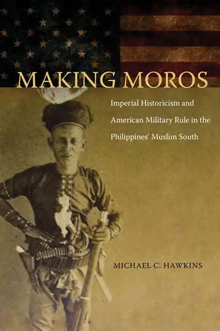 Making Moros: Imperial Historicism and American Military Rule in the Philippines' Muslim South - Hardcover