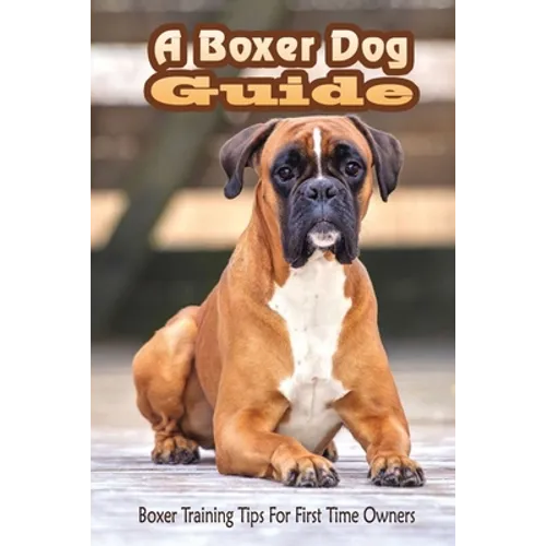 A Boxer Dog Guide: Boxer Training Tips For First Time Owners: The Best Way To Train A Boxer Puppy - Paperback
