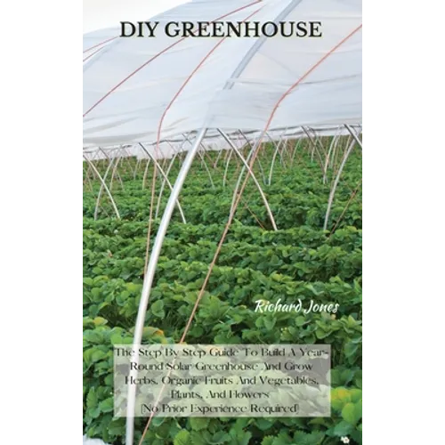 DIY Greenhouse: The Step By Step Guide To Build A Year-Round Solar Greenhouse And Grow Herbs, Organic Fruits And Vegetables, Plants, And Flowers [No P - Hardcover
