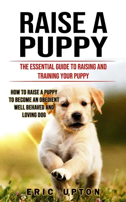 Raise a Puppy: The Essential Guide to Raising and Training Your Puppy (How to Raise a Puppy to Become an Obedient Well Behaved and Loving Dog) - Paperback