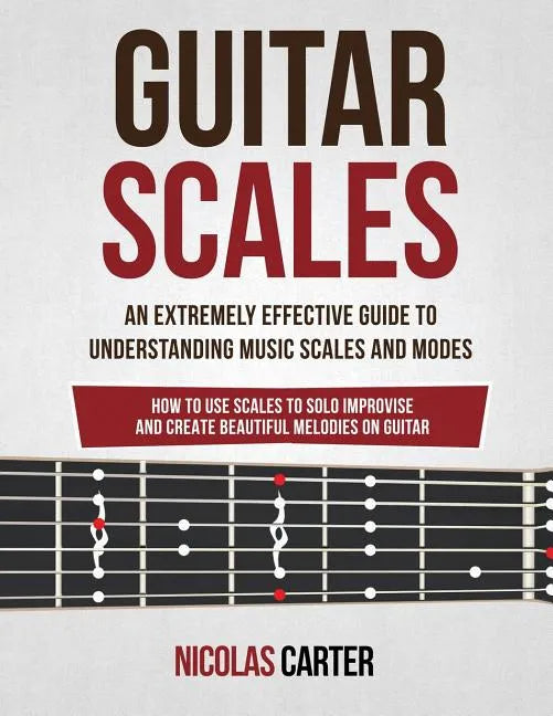 Guitar Scales: An Extremely Effective Guide To Understanding Music Scales And Modes & How To Use Them To Solo, Improvise And Create B - Paperback