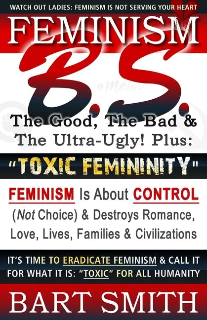 FEMINISM B.S. (The Good, The Bad & The Ultra-Ugly!) + "TOXIC FEMININITY": FEMINISM Is About CONTROL (Not Choice) & Destroys Romance, Love-lives, Famil - Paperback