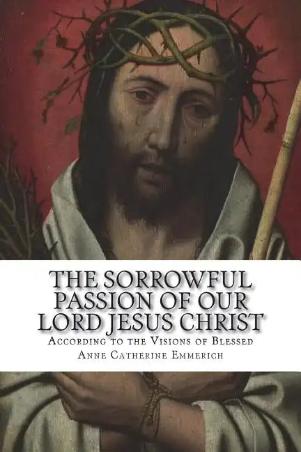 The Sorrowful Passion of Our Lord Jesus Christ: From the Visions of Blessed Anne Catherine Emmerich Including an Account of the Resurrection and a Bio - Paperback