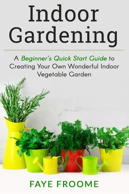 Indoor Gardening: A Beginner's Quick Start Guide to Creating Your Own Wonderful Indoor Vegetable Garden - Paperback