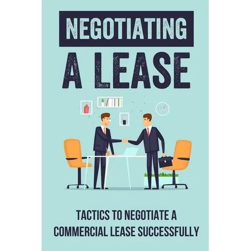 Negotiating A Lease: Tactics To Negotiate A Commercial Lease Successfully: Steps To Negotiate A Commercial Lease Effectively - Paperback