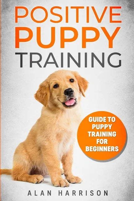 Positive Puppy Training: Guide To Puppy Training For Beginners (Step By Step Positive Approach For Dog Training, Puppy House Training, Puppy Training) - Paperback