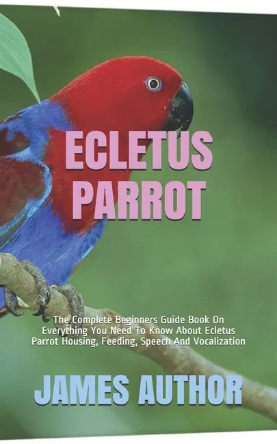 Ecletus Parrot: The Complete Beginners Guide Book On Everything You Need To Know About Ecletus Parrot Housing, Feeding, Speech And Vocalization - Paperback
