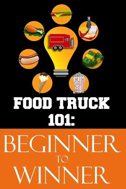 Food Truck 101: Beginner to Winner: The Complete Guide to Fulfilling Your Food Truck Dream. - Paperback