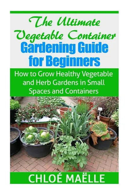 The Ultimate Vegetable Container Gardening Guide for Beginners: How to Grow Healthy Vegetables and Herb Gardens in Small Spaces and Containers - Paperback