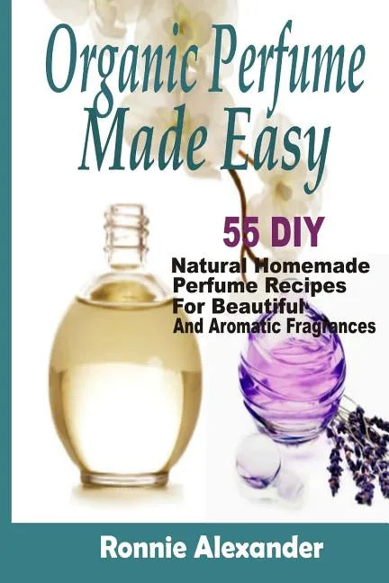 Organic Perfume Made Easy: 55 DIY Natural Homemade Perfume Recipes For Beautiful And Aromatic Fragrances - Paperback