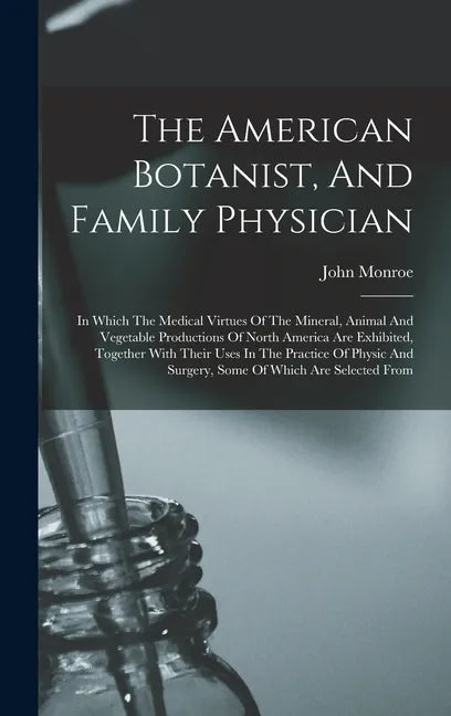 The American Botanist, And Family Physician: In Which The Medical Virtues Of The Mineral, Animal And Vegetable Productions Of North America Are Exhibi - Hardcover