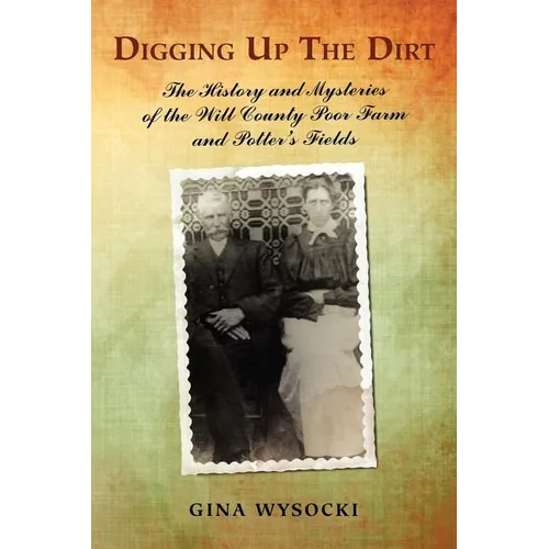 Digging Up The Dirt: The History and Mysteries of the Will County Poor Farm and Potter's Fields - Paperback