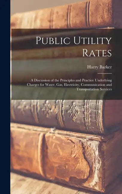 Public Utility Rates; a Discussion of the Principles and Practice Underlying Charges for Water, gas, Electricity, Communication and Transportation Ser - Hardcover