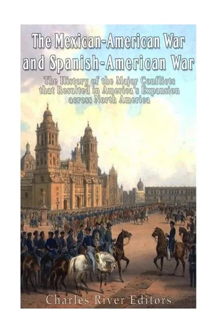 The Mexican-American War and Spanish-American War: The History of the Major Conflicts that Resulted in America's Expansion across North America - Paperback