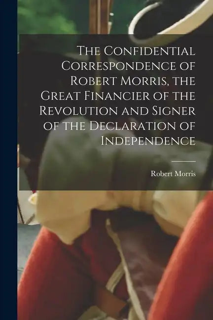 The Confidential Correspondence of Robert Morris, the Great Financier of the Revolution and Signer of the Declaration of Independence - Paperback