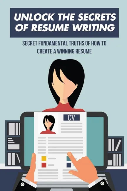Unlock The Secrets Of Resume Writing: Secret Fundamental Truths Of How To Create A Winning Resume: How To Make A Resume For First Job - Paperback
