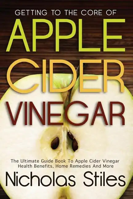 Getting To The Core Of Apple Cider Vinegar: The Ultimate Guide Book To Apple Cider Vinegar Health Benefits, Home Remedies And More - Paperback