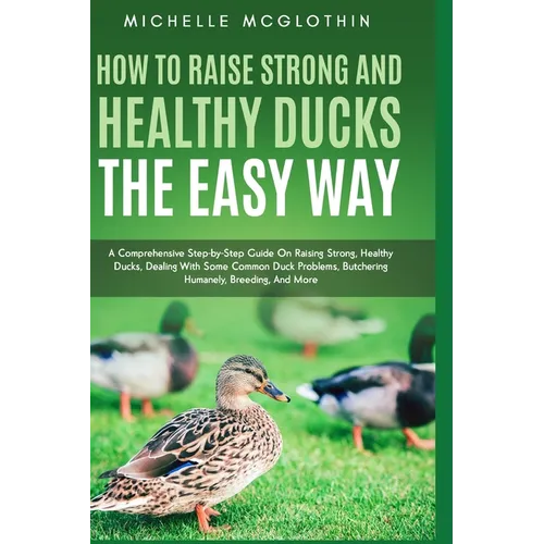 How to Raise Strong and Healthy Ducks The Easy Way: A Comprehensive Step-by-Step Guide On Raising Strong, Healthy Ducks, Dealing With Some Common Duck - Paperback