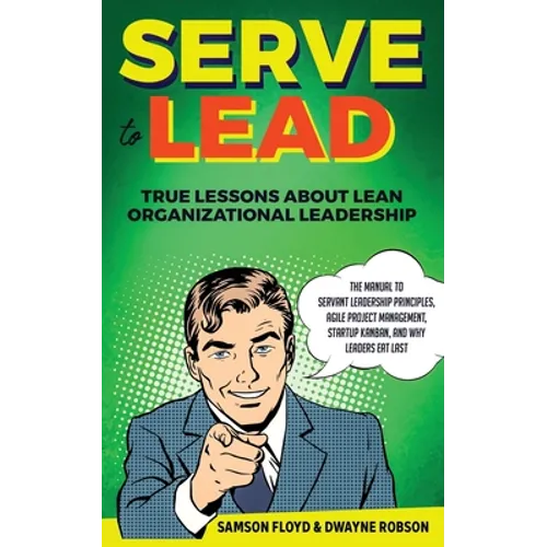 Serve to Lead: True Lessons About Lean Organizational Leadership: The Manual to Servant Leadership Principles, Agile Project Manageme - Paperback