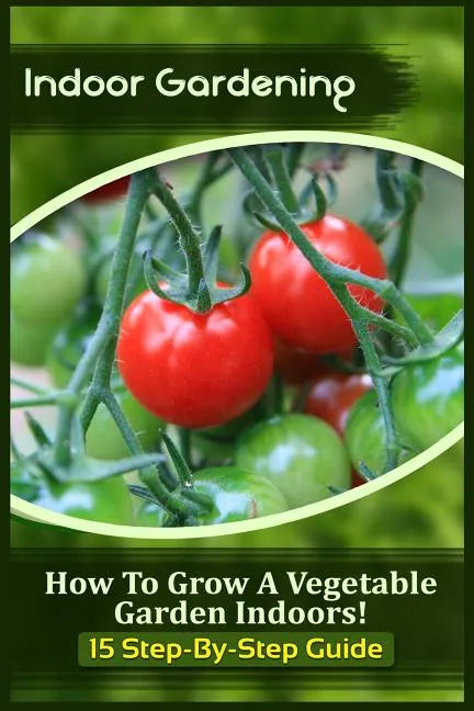 Indoor Gardening: How To Grow A Vegetable Garden Indoors! (15 Step-By-Step Guide) - Paperback