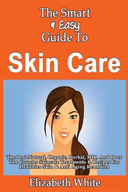 The Smart & Easy Guide To Skin Care: The Best Natural, Organic, Herbal, DIY, And Over The Counter Skincare Treatments & Recipes For Healthier Skin & A - Paperback